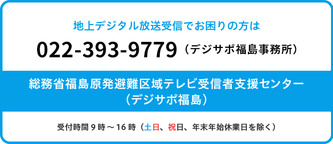 原子力災害被災地域に帰還される皆様の地上デジタル放送受信に関する相談は、022-393-9779（デジサポ福島事務所）です。受付時間9時～16時（土日、祝日、年末年始休業日を除く）電話番号のおかけ間違いにご注意願います。