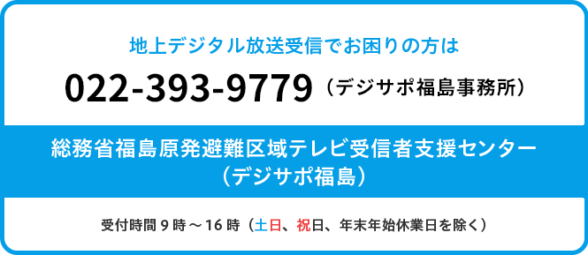 地上デジタルテレビ放送受信でお困りの方は　相談受付電話番号　024-525-8220　受付時間　9時～18時（土日、祝日、年末年始休業日を除く）